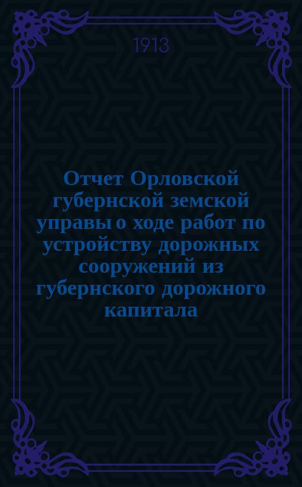 Отчет Орловской губернской земской управы о ходе работ по устройству дорожных сооружений из губернского дорожного капитала ... ... за 1912 год