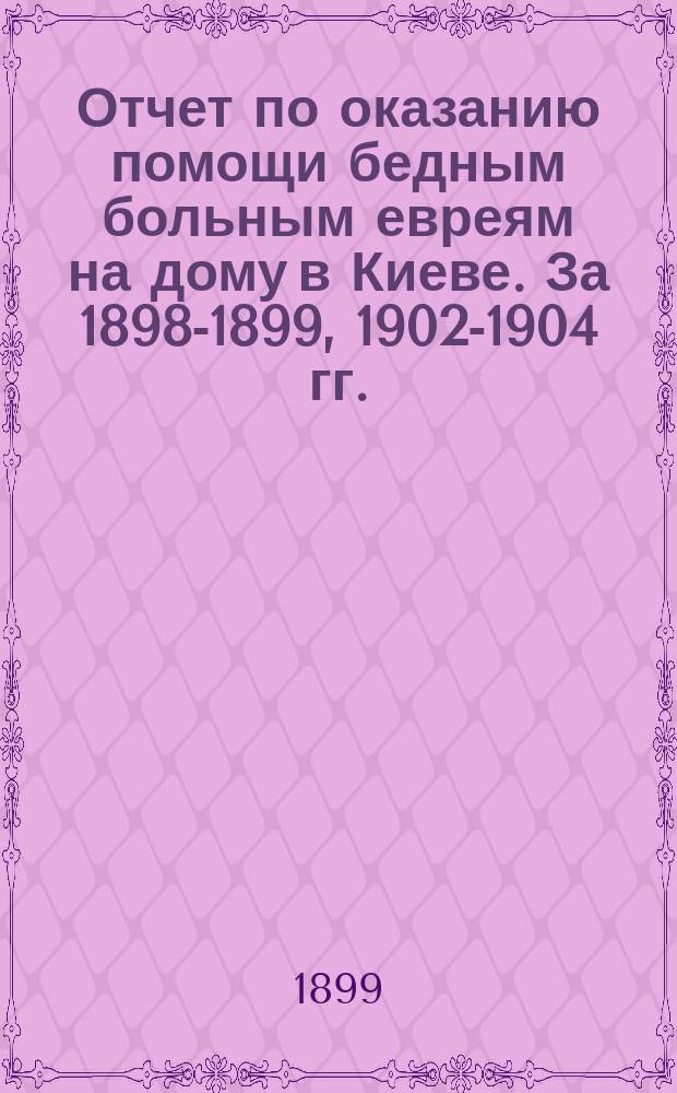 Отчет по оказанию помощи бедным больным евреям на дому в Киеве. За 1898-1899, 1902-1904 гг.