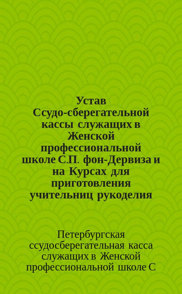 Устав Ссудо-сберегательной кассы служащих в Женской профессиональной школе С.П. фон-Дервиза и на Курсах для приготовления учительниц рукоделия : Утв. 27 марта 1899 г.