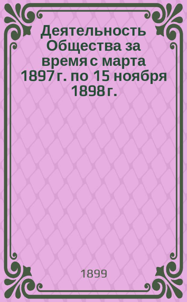 [Деятельность Общества за время с марта 1897 г. по 15 ноября 1898 г.]