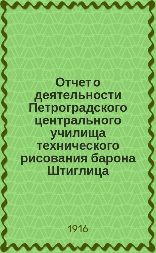 Отчет о деятельности Петроградского центрального училища технического рисования барона Штиглица... за 1912/1913 учебный год