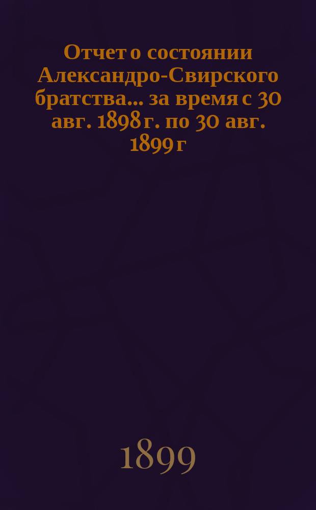 Отчет о состоянии Александро-Свирского братства... ... за время с 30 авг. 1898 г. по 30 авг. 1899 г.