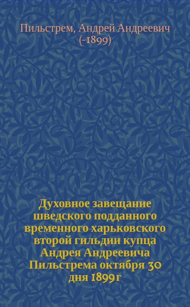 [Духовное завещание шведского подданного временного харьковского второй гильдии купца Андрея Андреевича Пильстрема октября 30 дня 1899 г.]