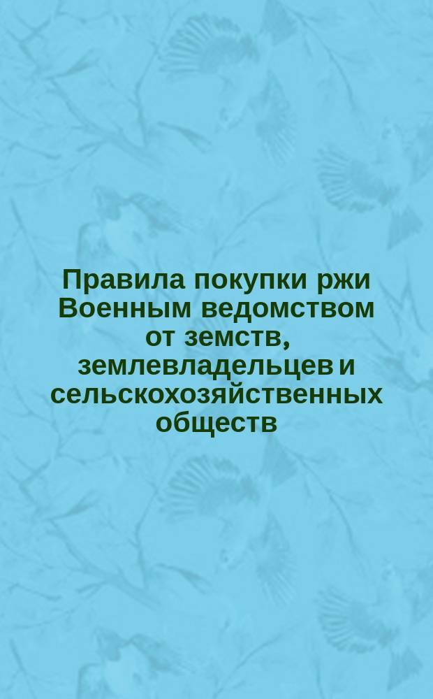 Правила покупки ржи Военным ведомством от земств, землевладельцев и сельскохозяйственных обществ : Утв. Воен. советом