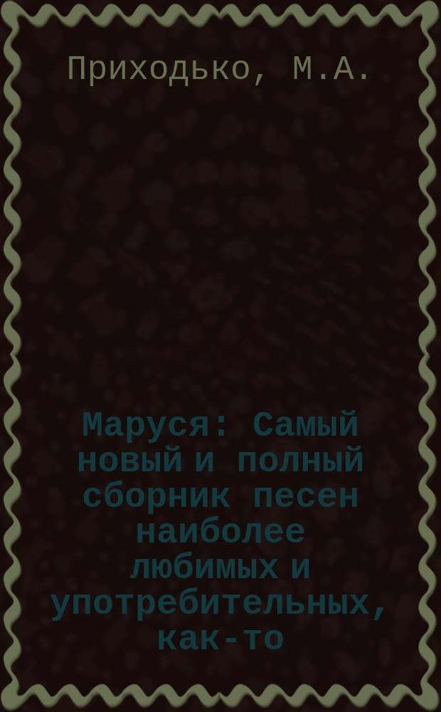 Маруся : Самый новый и полный сборник песен наиболее любимых и употребительных, как-то: народных, арий из опер, оперетт, цыганских, хоровых и так далее