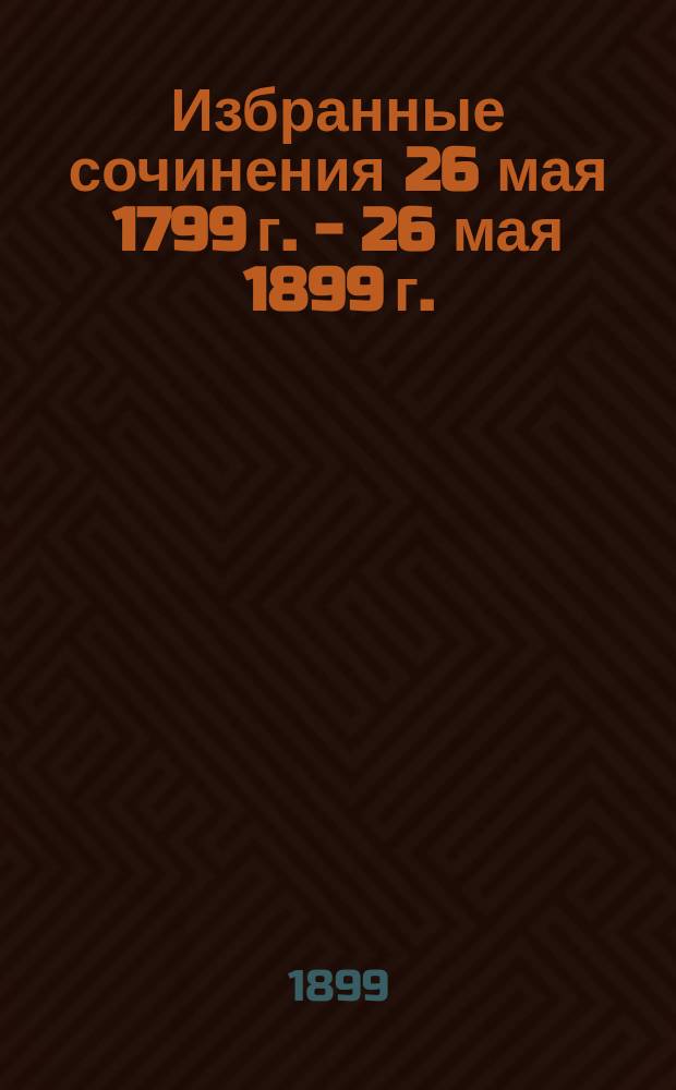 Избранные сочинения 26 мая 1799 г. - 26 мая 1899 г. : Изд. Моск. гор. обществ. упр. для учащихся в III Отд-нии гор. начальных училищ