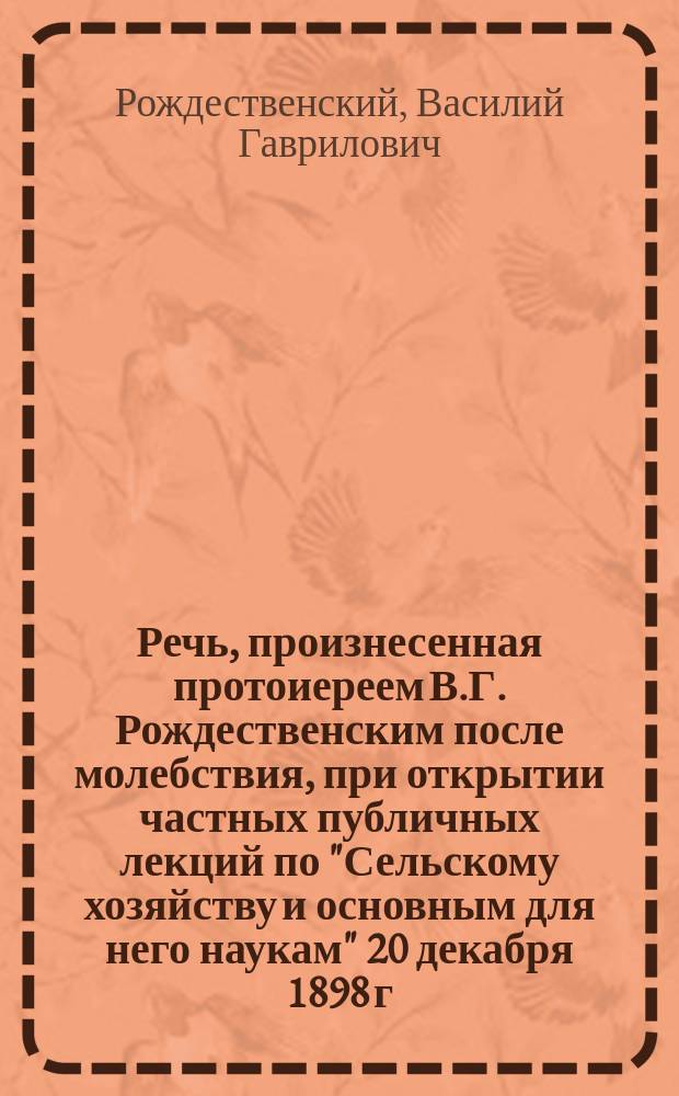 Речь, произнесенная протоиереем В.Г. Рождественским после молебствия, при открытии частных публичных лекций по "Сельскому хозяйству и основным для него наукам" 20 декабря 1898 г. в актовом зале императорского С.-Петербургского университета