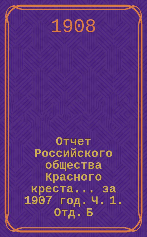 Отчет Российского общества Красного креста... ... за 1907 год. Ч. 1. Отд. Б : Денежный отчет по кассе Главного управления