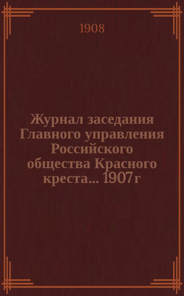 Журнал заседания Главного управления Российского общества Красного креста... ... 1907 г.