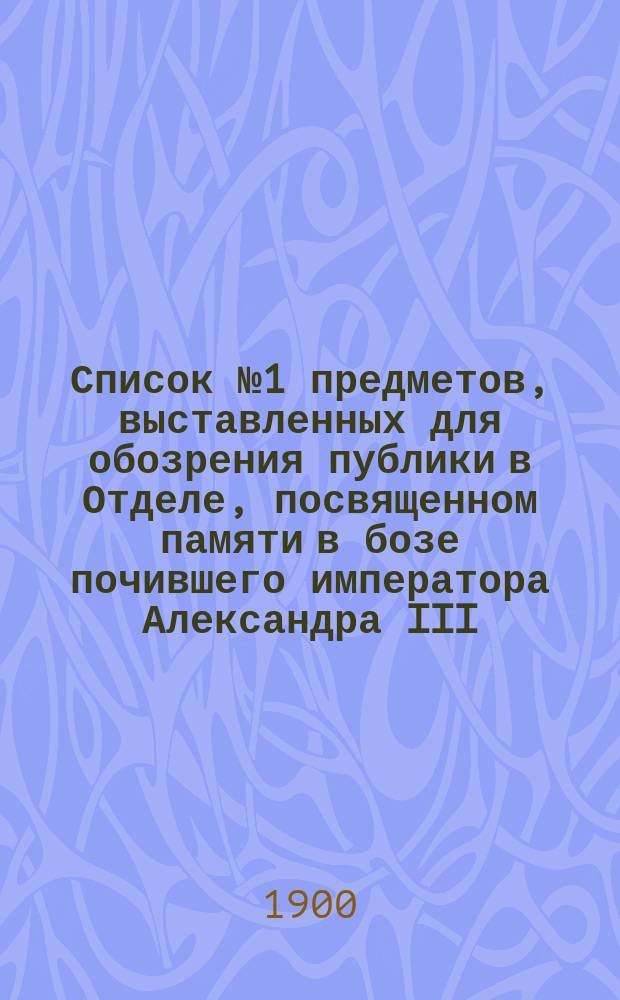 Список № 1 предметов, выставленных для обозрения публики в Отделе, посвященном памяти в бозе почившего императора Александра III... ... с 1 января 1899 г. по 1 января 1900 года