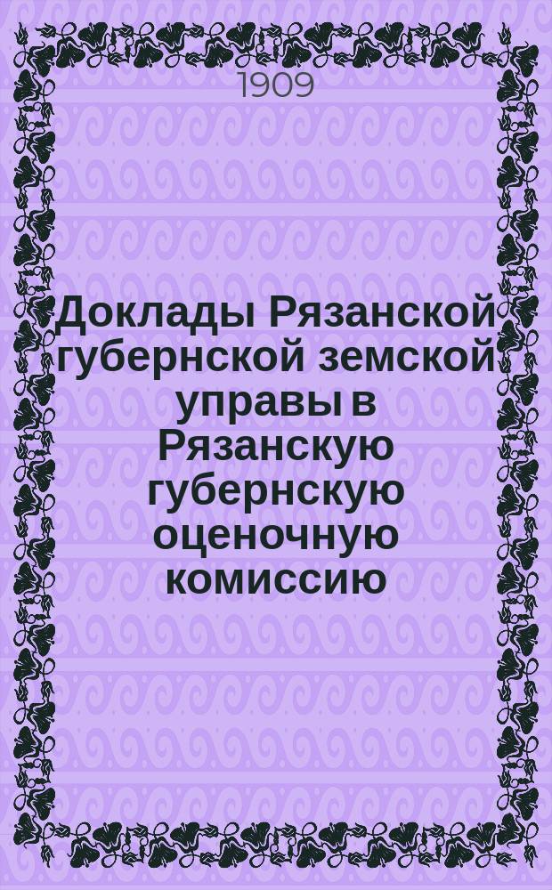 Доклады Рязанской губернской земской управы в Рязанскую губернскую оценочную комиссию... Об общих основаниях : Об общих основаниях оценки пашни и выгона Рязанской губернии ; Об оценке фабрик, заводов, городских и сельских имуществ и торговых заведений