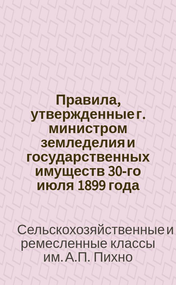 Правила, утвержденные г. министром земледелия и государственных имуществ 30-го июля 1899 года, для сельско-хозяйственных и ремесленных классов имени Антонины Петровны Пихно в Казенном имении при селе Ставках, Радомысльского уезда Киевской губернии