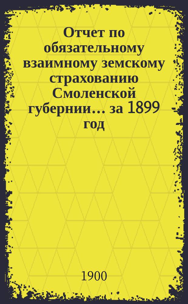 Отчет по обязательному взаимному земскому страхованию Смоленской губернии... ... за 1899 год