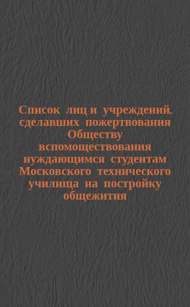 Список лиц и учреждений, сделавших пожертвования Обществу вспомоществования нуждающимся студентам Московского технического училища на постройку общежития : С прил.