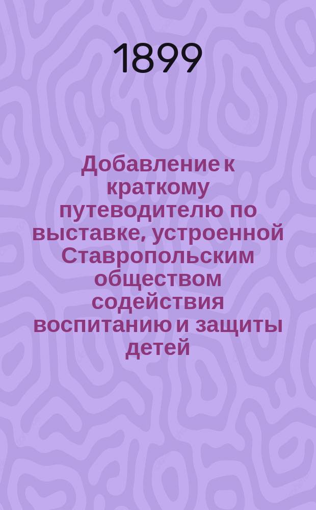 Добавление к краткому путеводителю по выставке, устроенной Ставропольским обществом содействия воспитанию и защиты детей, 1898/9 года