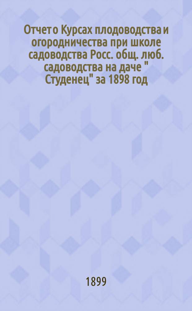 Отчет о Курсах плодоводства и огородничества при школе садоводства Росс. общ. люб. садоводства на даче " Студенец" за 1898 год : (Доклад губ. агр. В.Г. Бажаева)