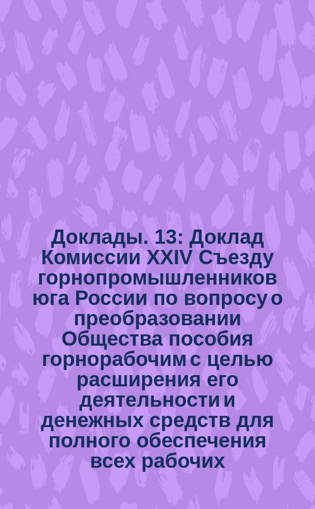 [Доклады]. [13] : Доклад Комиссии XXIV Съезду горнопромышленников юга России по вопросу о преобразовании Общества пособия горнорабочим с целью расширения его деятельности и денежных средств для полного обеспечения всех рабочих, пострадавших от несчастных случаев на горных заводах, железных рудниках, каменноугольных копях и промыслах юга России, в связи с вопросом о страховании рабочих этих предприятий