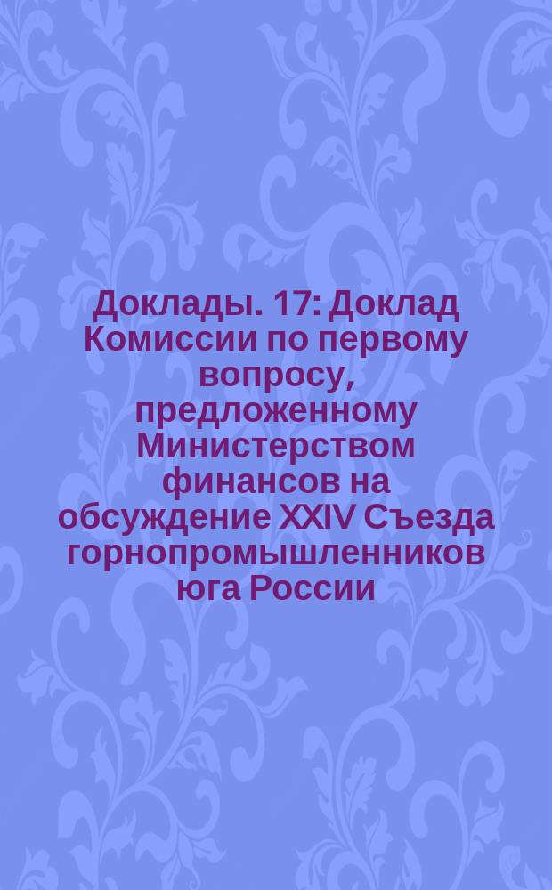 [Доклады]. [17] : Доклад Комиссии по первому вопросу, предложенному Министерством финансов на обсуждение XXIV Съезда горнопромышленников юга России