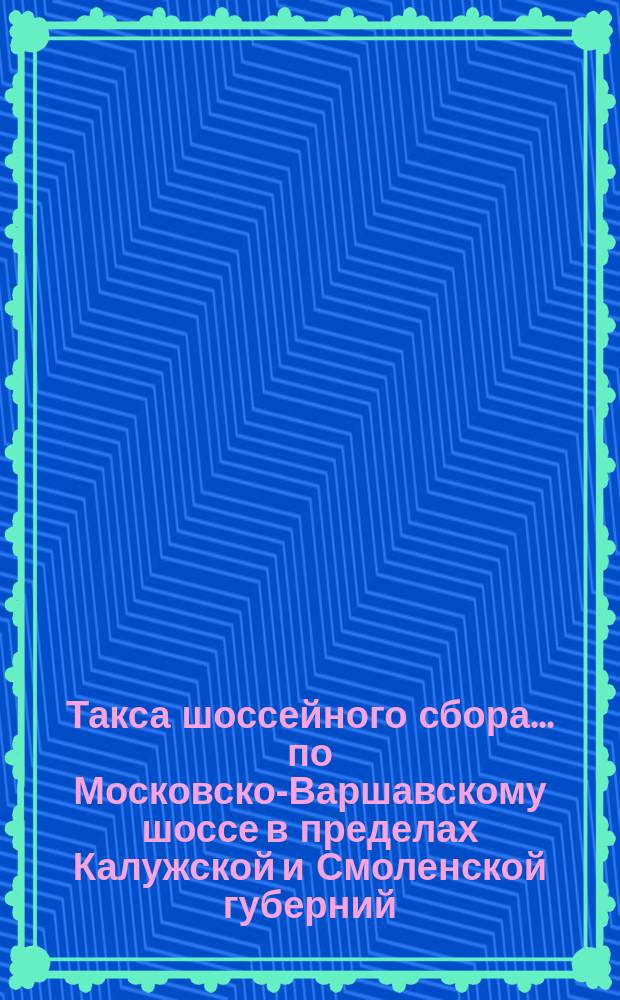 Такса шоссейного сбора... ... по Московско-Варшавскому шоссе в пределах Калужской и Смоленской губерний