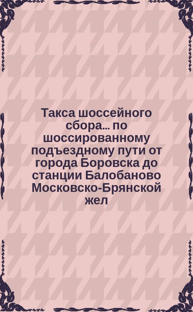 Такса шоссейного сбора... ... по шоссированному подъездному пути от города Боровска до станции Балобаново Московско-Брянской жел. дор.