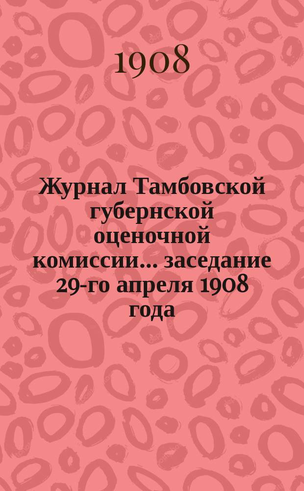 Журнал Тамбовской губернской оценочной комиссии... ... заседание 29-го апреля 1908 года