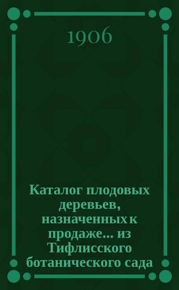 Каталог плодовых деревьев, назначенных к продаже... из Тифлисского ботанического сада : Год 1-. ... на осень 1906 и весну 1907 г.