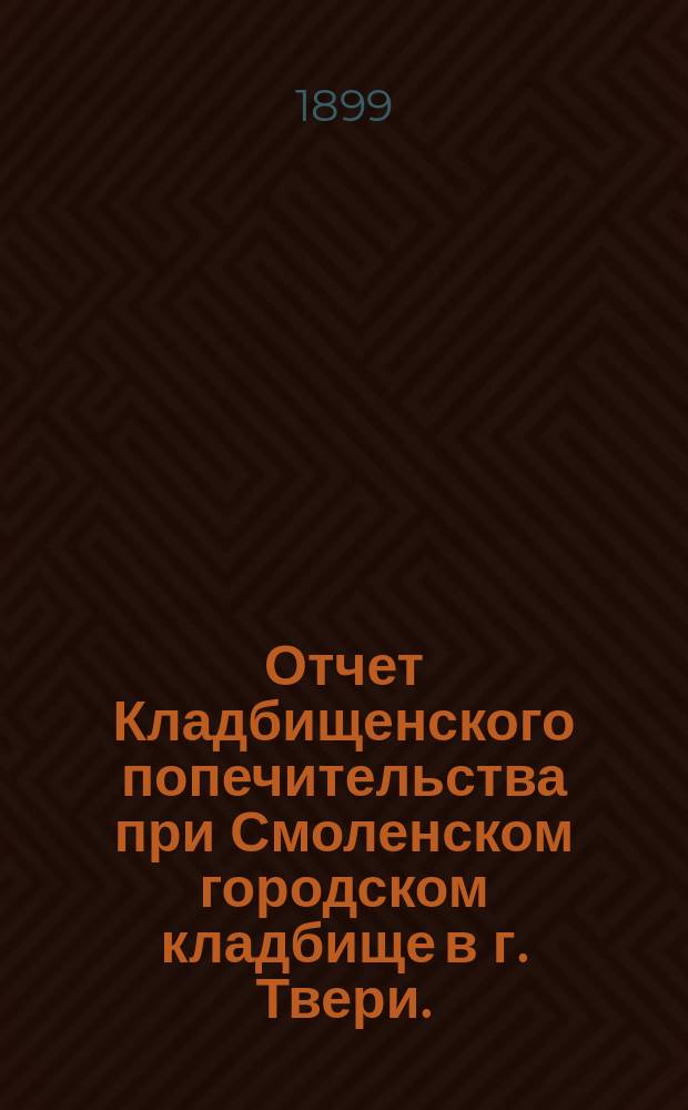 Отчет Кладбищенского попечительства при Смоленском городском кладбище в г. Твери... ... с 3 марта 1898 г. по 1 января 1899 г.