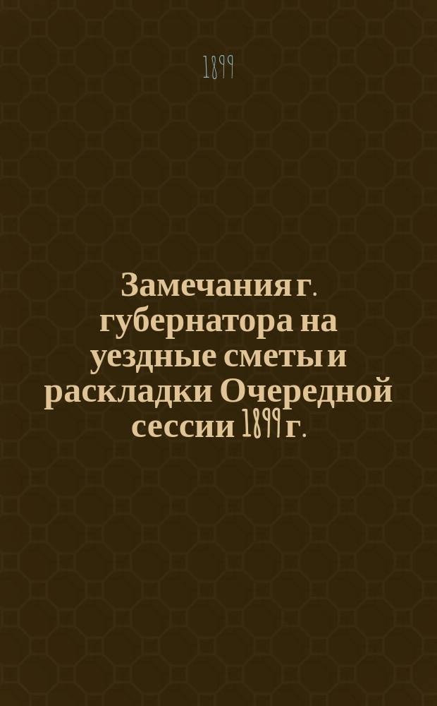 Замечания г. губернатора на уездные сметы и раскладки Очередной сессии 1899 г.