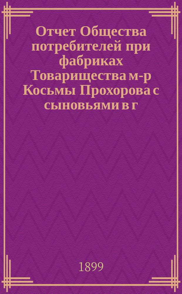 Отчет Общества потребителей при фабриках Товарищества м-р Косьмы Прохорова с сыновьями в г. Вышнем-Волочке и Вышневолоцком уезде ... ... с 1-го ноября 1897 г. по 1-е января 1899 г.