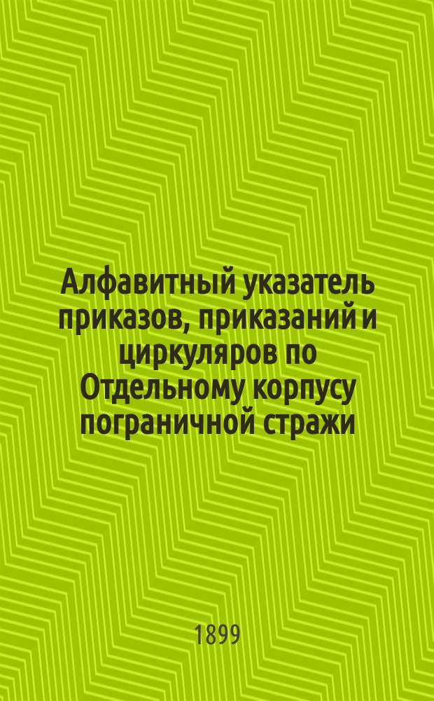 Алфавитный указатель приказов, приказаний и циркуляров по Отдельному корпусу пограничной стражи : С 15 окт. 1893 г. по 1 янв. 1899 г