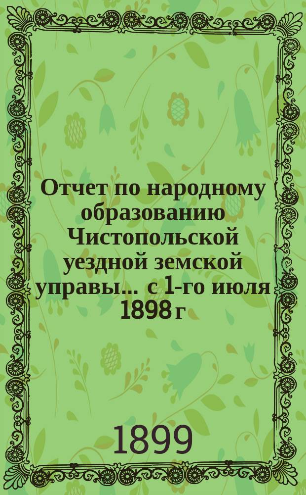 Отчет по народному образованию Чистопольской уездной земской управы... ... с 1-го июля 1898 г. по 1 июля 1899 г.