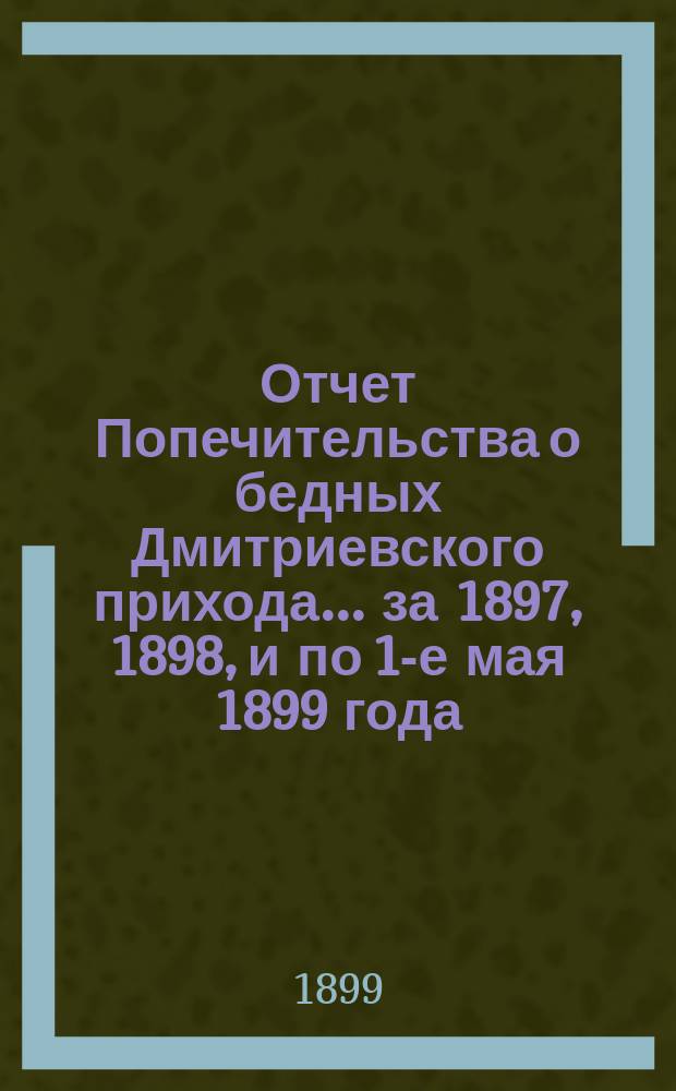 Отчет Попечительства о бедных Дмитриевского прихода... ... за 1897, 1898, и по 1-е мая 1899 года