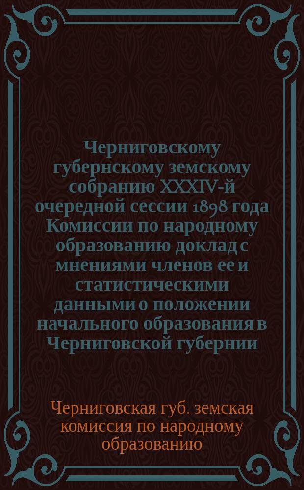 Черниговскому губернскому земскому собранию XXXIV-й очередной сессии 1898 года Комиссии по народному образованию доклад с мнениями членов ее и статистическими данными о положении начального образования в Черниговской губернии (№ 165)