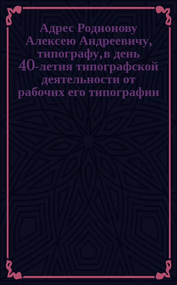 [Адрес Родионову Алексею Андреевичу, типографу, в день 40-летия типографской деятельности от рабочих его типографии]