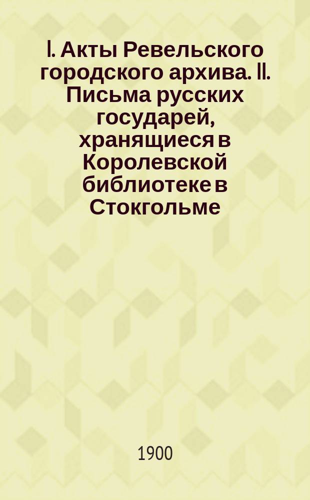 I. Акты Ревельского городского архива. II. Письма русских государей, хранящиеся в Королевской библиотеке в Стокгольме. III. Библиотека Императорского общества истории и древностей российских за 1899-1900 гг.