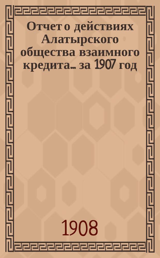 Отчет о действиях Алатырского общества взаимного кредита. ... за 1907 год
