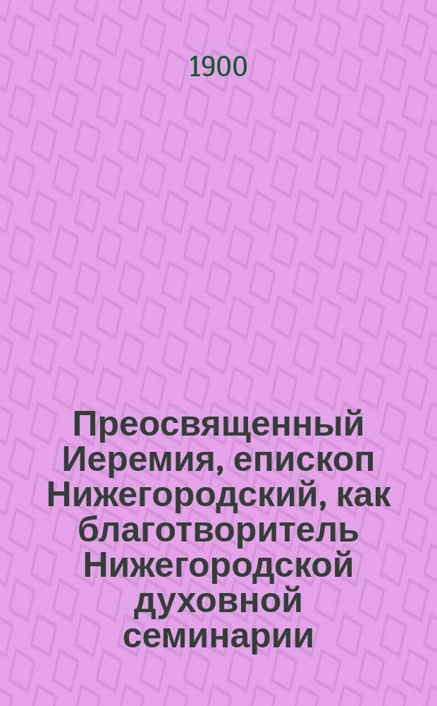 Преосвященный Иеремия, епископ Нижегородский, как благотворитель Нижегородской духовной семинарии : (Сост. по данным семинарск. архива)