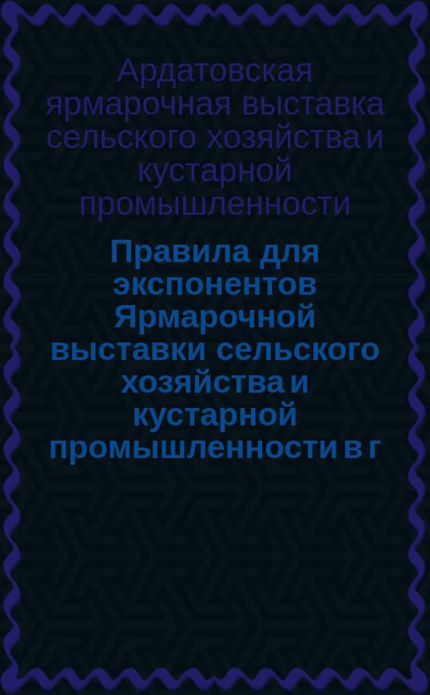 Правила для экспонентов Ярмарочной выставки сельского хозяйства и кустарной промышленности в г. Ардатове, Симбирской губернии, с 24 по 30 сентября 1900 года