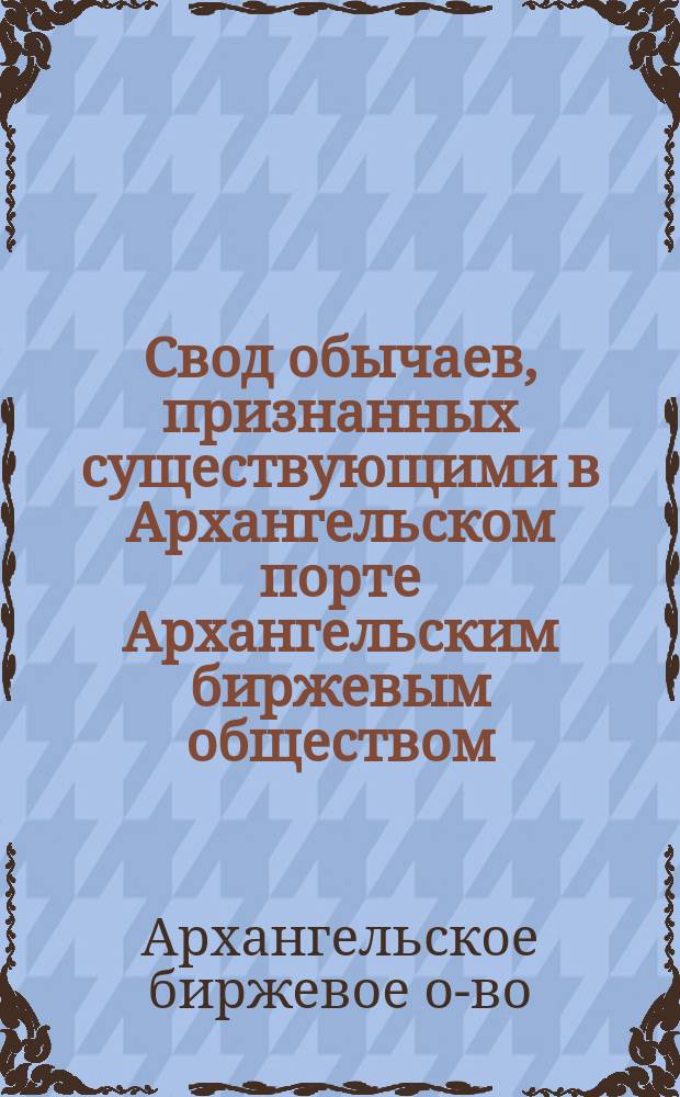 Свод обычаев, признанных существующими в Архангельском порте Архангельским биржевым обществом (в редакции общего собрания членов Биржевого общества 5 марта 1913 года)