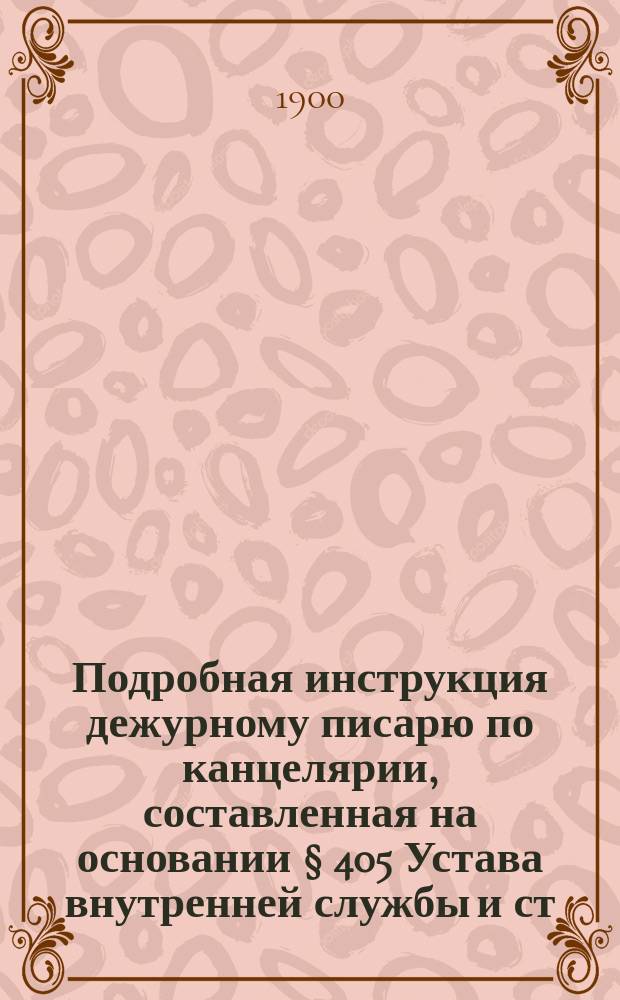 Подробная инструкция дежурному писарю по канцелярии, составленная на основании § 405 Устава внутренней службы и ст. 784, 785, 794 и других V книги Свода воен. постановлений 1869 года : Изд. неофиц