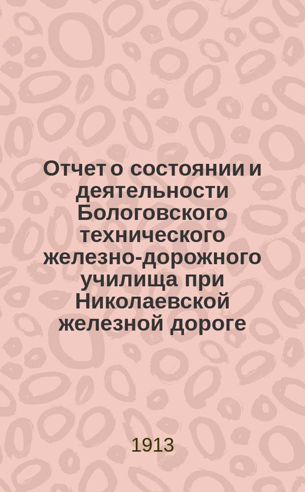 Отчет о состоянии и деятельности Бологовского технического железно-дорожного училища при Николаевской железной дороге... в 1912-1913 учебном году. 1879 г.-XXIV-1907 г.