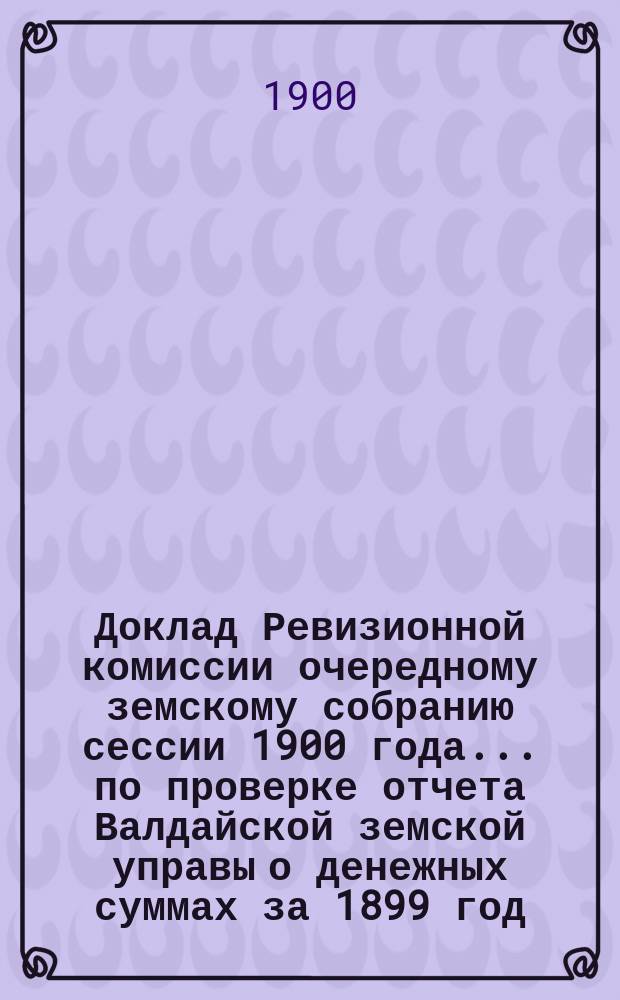 Доклад Ревизионной комиссии очередному земскому собранию сессии 1900 года... ... по проверке отчета Валдайской земской управы о денежных суммах за 1899 год