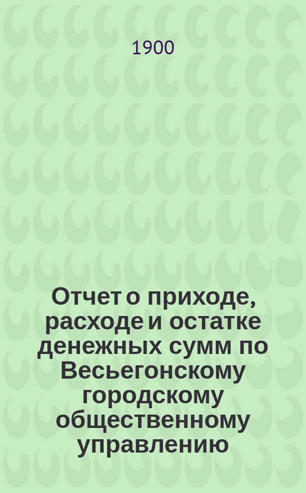 Отчет о приходе, расходе и остатке денежных сумм по Весьегонскому городскому общественному управлению... ... за 1899 год
