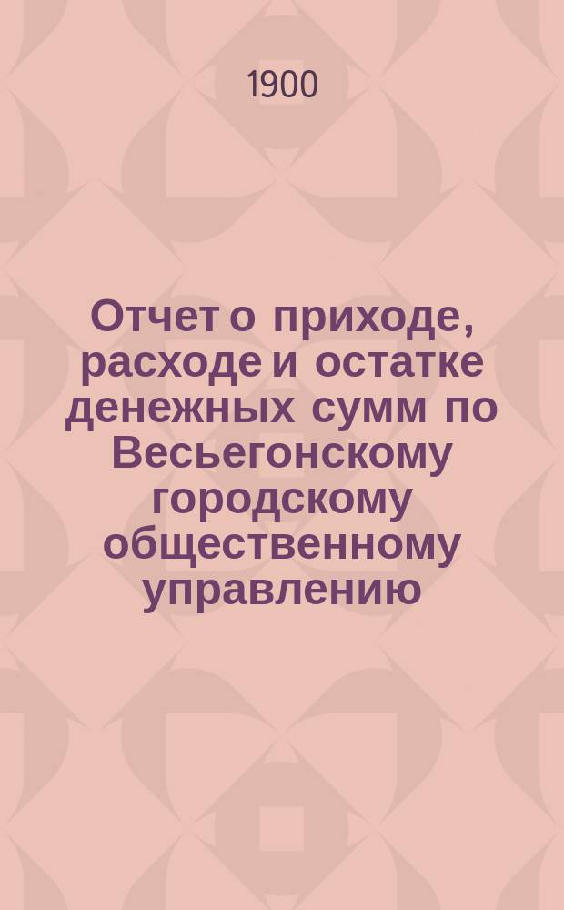Отчет о приходе, расходе и остатке денежных сумм по Весьегонскому городскому общественному управлению... ... за 190[0] год
