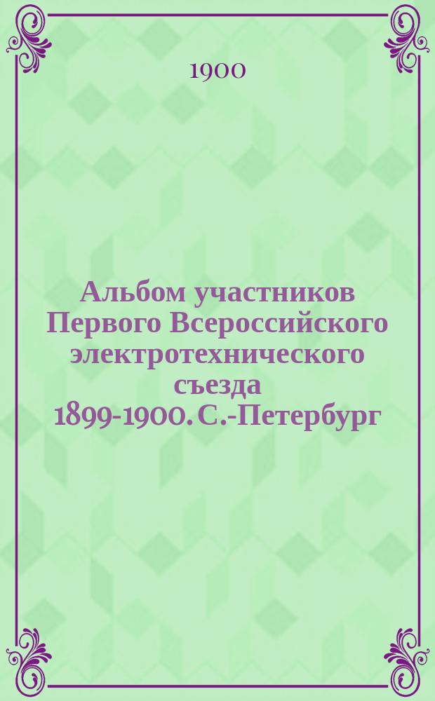 Альбом участников Первого Всероссийского электротехнического съезда 1899-1900. С.-Петербург : По снимкам фотографии Л.А. Берггольц, исполнено худож. фототипией К.А. Фишер