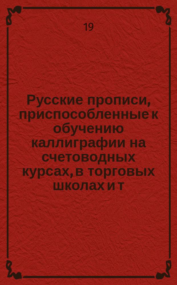 Русские прописи, приспособленные к обучению каллиграфии на счетоводных курсах, в торговых школах и т.п. учебных заведениях