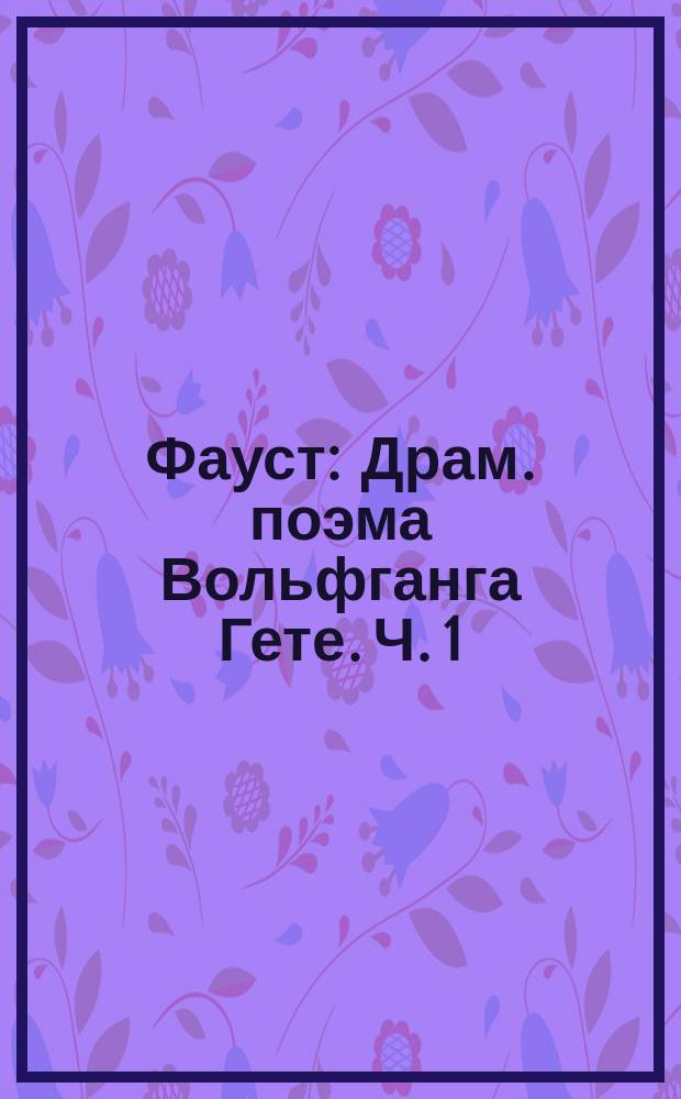 Фауст : Драм. поэма Вольфганга Гете. Ч. 1