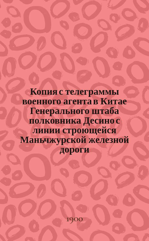 Копия с телеграммы военного агента в Китае Генерального штаба полковника Десино с линии строющейся Маньчжурской железной дороги, полученной (через Никольск) в Петербурге 18-го июня 1900 г.