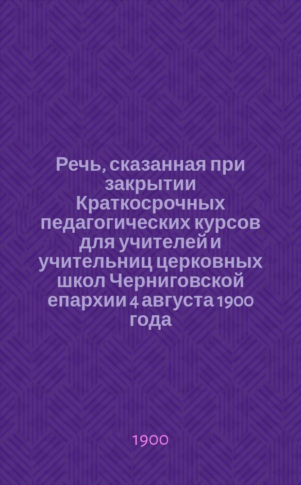 Речь, сказанная при закрытии Краткосрочных педагогических курсов для учителей и учительниц церковных школ Черниговской епархии 4 августа 1900 года