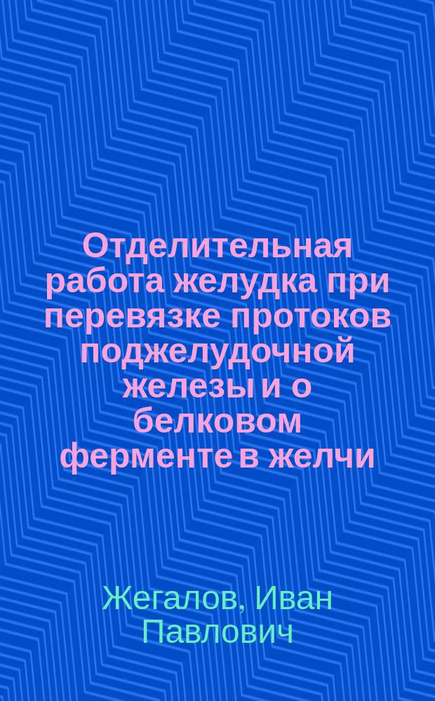 Отделительная работа желудка при перевязке протоков поджелудочной железы и о белковом ферменте в желчи : Эксперим. исследование : Дисс. на степень д-ра мед. И.П. Жегалова
